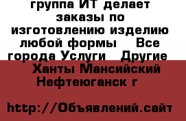 группа ИТ делает заказы по изготовлению изделию любой формы  - Все города Услуги » Другие   . Ханты-Мансийский,Нефтеюганск г.